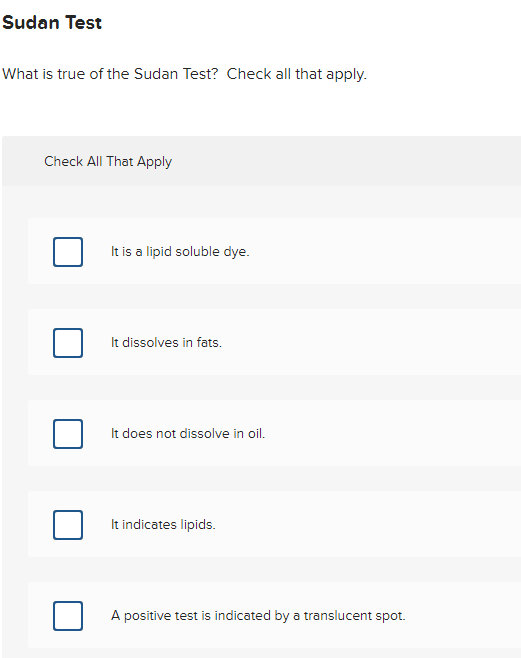 Sudan Test
What is true of the Sudan Test? Check all that apply.
Check All That Apply
It is a lipid soluble dye.
It dissolves in fats.
It does not dissolve in oil.
It indicates lipids.
A positive test is indicated by a translucent spot.
