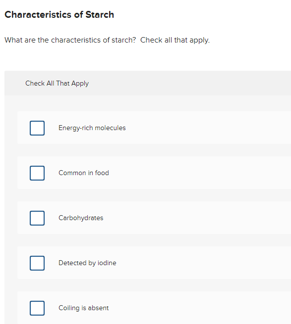 Characteristics of Starch
What are the characteristics of starch? Check all that apply.
Check All That Apply
Energy-rich molecules
Common in food
Carbohydrates
Detected by iodine
Coiling is absent
