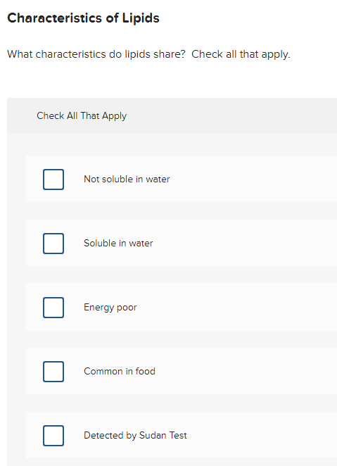 Characteristics of Lipids
What characteristics do lipids share? Check all that apply.
Check All That Apply
Not soluble in water
Soluble in water
Energy poor
Common in food
Detected by Sudan Test
