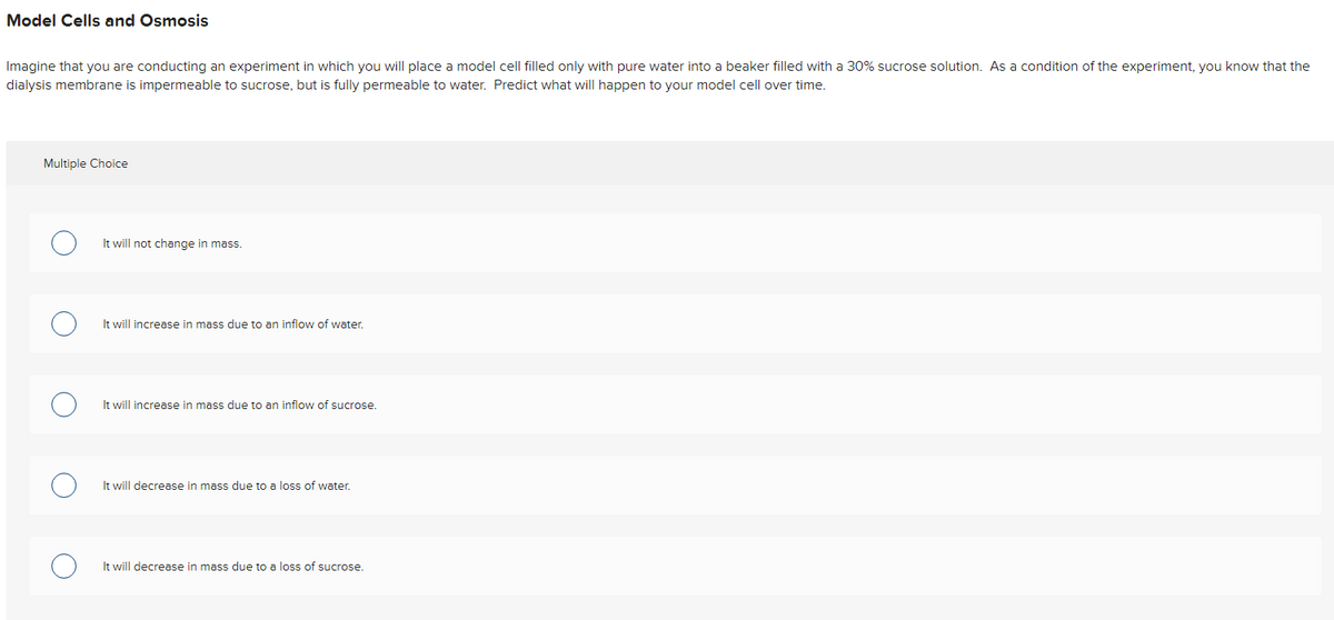 Model Cells and Osmosis
Imagine that you are conducting an experiment in which you will place a model cell filled only with pure water into a beaker filled with a 30% sucrose solution. As a condition of the experiment, you know that the
dialysis membrane is impermeable to sucrose, but is fully permeable to water. Predict what will happen to your model cell over time.
Multiple Choice
It will not change in mass.
It will increase in mass due to an inflow of water.
It will increase in mass due to an inflow of sucrose.
It will decrease in mass due to a loss of water.
It will decrease in mass due to a loss of sucrose.

