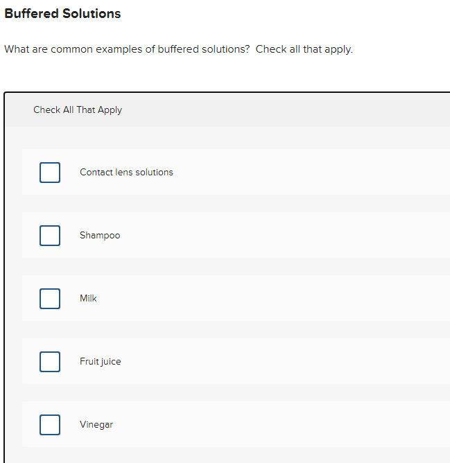 Buffered Solutions
What are common examples of buffered solutions? Check all that apply.
Check All That Apply
Contact lens solutions
Shampoo
Milk
Fruit juice
Vinegar
