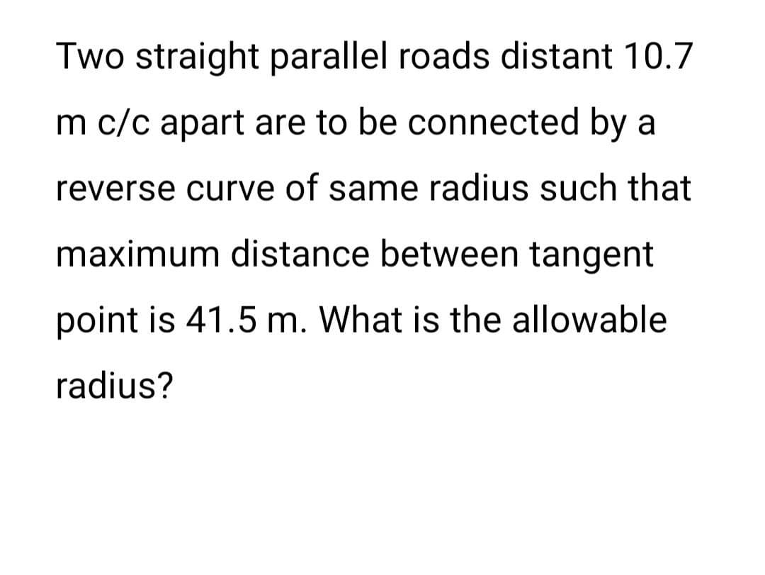 Two straight parallel roads distant 10.7
m c/c apart are to be connected by a
reverse curve of same radius such that
maximum distance between tangent
point is 41.5 m. What is the allowable
radius?