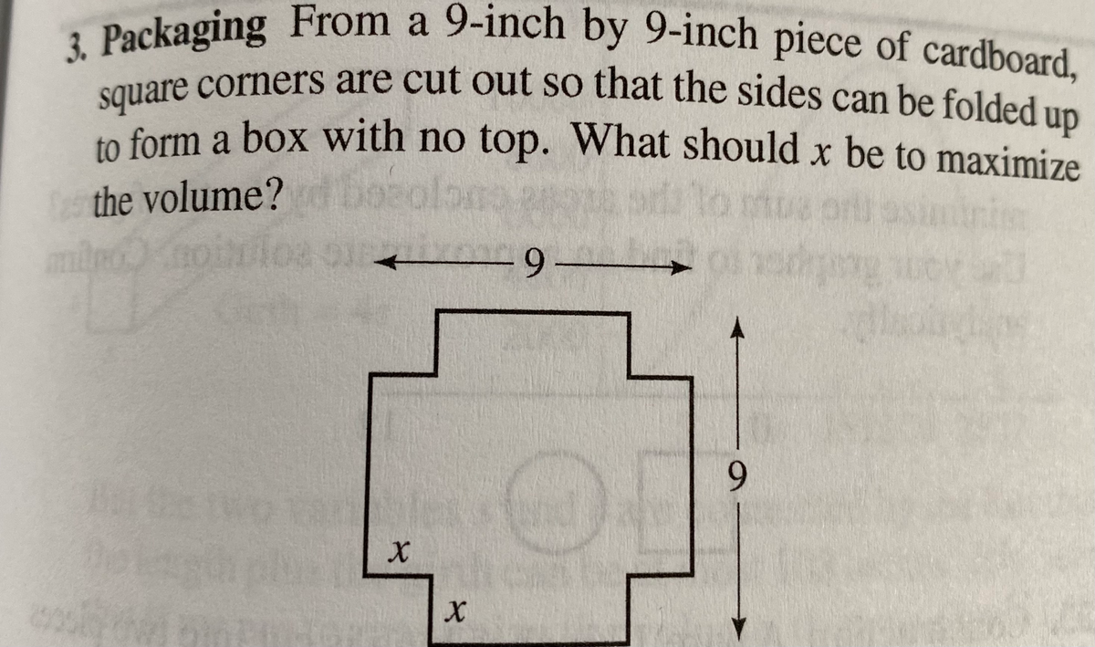 3. Packaging From a 9-inch by 9-inch piece of cardboard,
Souare corners are cut out so that the sides can be folded un
form a box with no top. What should x be to maximize
square corners are cut out so that the sides can be folded up
to
the volume?
Boeolon
e prll
6.
