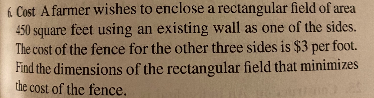 6. Cost A farmer wishes to enclose a rectangular field of area
450 square feet using an existing wall as one of the sides.
The cost of the fence for the other three sides is $3 per foot.
Find the dimensions of the rectangular field that minimizes
the cost of the fence.
