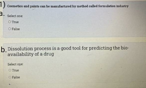 1).
Cosmetics and paints can be manufactured by method called formulation industry
Select one:
O True
O False
b. Dissolution process is a good tool for predicting the bio-
availability of a drug
Select ope:
O True
O False
