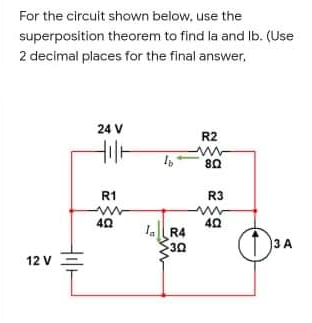 For the circuit shown below, use the
superposition theorem to find la and Ib. (Use
2 decimal places for the final answer,
24 V
R2
80
R1
R3
40
A R4
30
3 A
12 V
