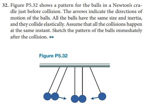 32. Figure P5.32 shows a pattern for the balls in a Newton's cra-
dle just before collision. The arrows indicate the directions of
motion of the balls. All the balls have the same size and inertia,
and they collide elastically. Assume that all the collisions happen
at the same instant. Sketch the pattern of the balls immediately
after the collision. .
Figure P5.32
