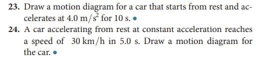 23. Draw a motion diagram for a car that starts from rest and ac-
celerates at 4.0 m/s for 10 s. •
24. A car accelerating from rest at constant acceleration reaches
a speed of 30 km/h in 5.0 s. Draw a motion diagram for
the car. •
