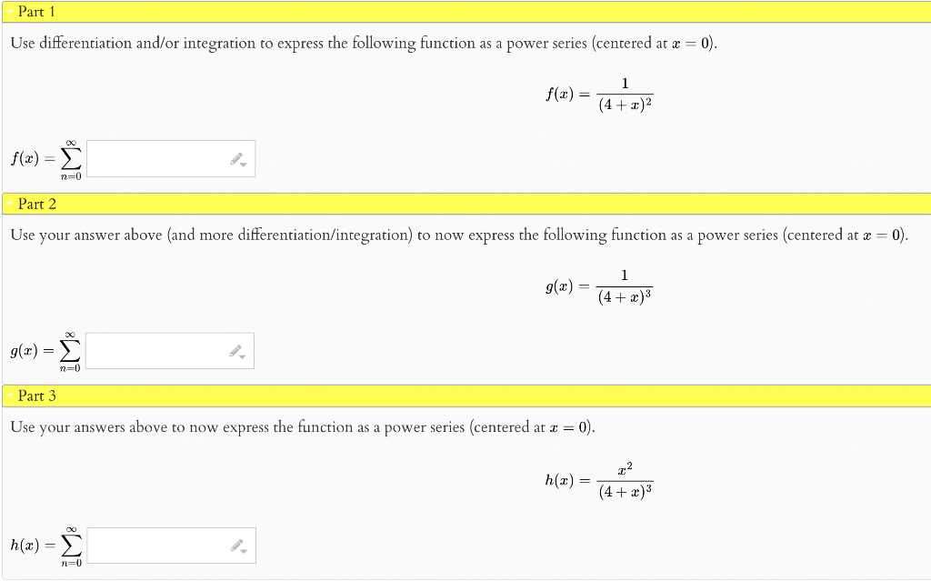 Part 1
Use differentiation and/or integration to express the following function as a power series (centered at æ = 0).
1
f(x) =
(4 + x)2
Σ
f(x) =
n=0
Part 2
Use your answer above (and more differentiation/integration) to now express the following function as a power series (centered at e = 0).
1
g(x) =
(4 + æ)3
g(x) =
Σ
n=0
Part 3
Use your answers above to now express the function as a power series (centered at x = 0).
h(x) =
(4+ x)3
h(x) = 2
n=0
