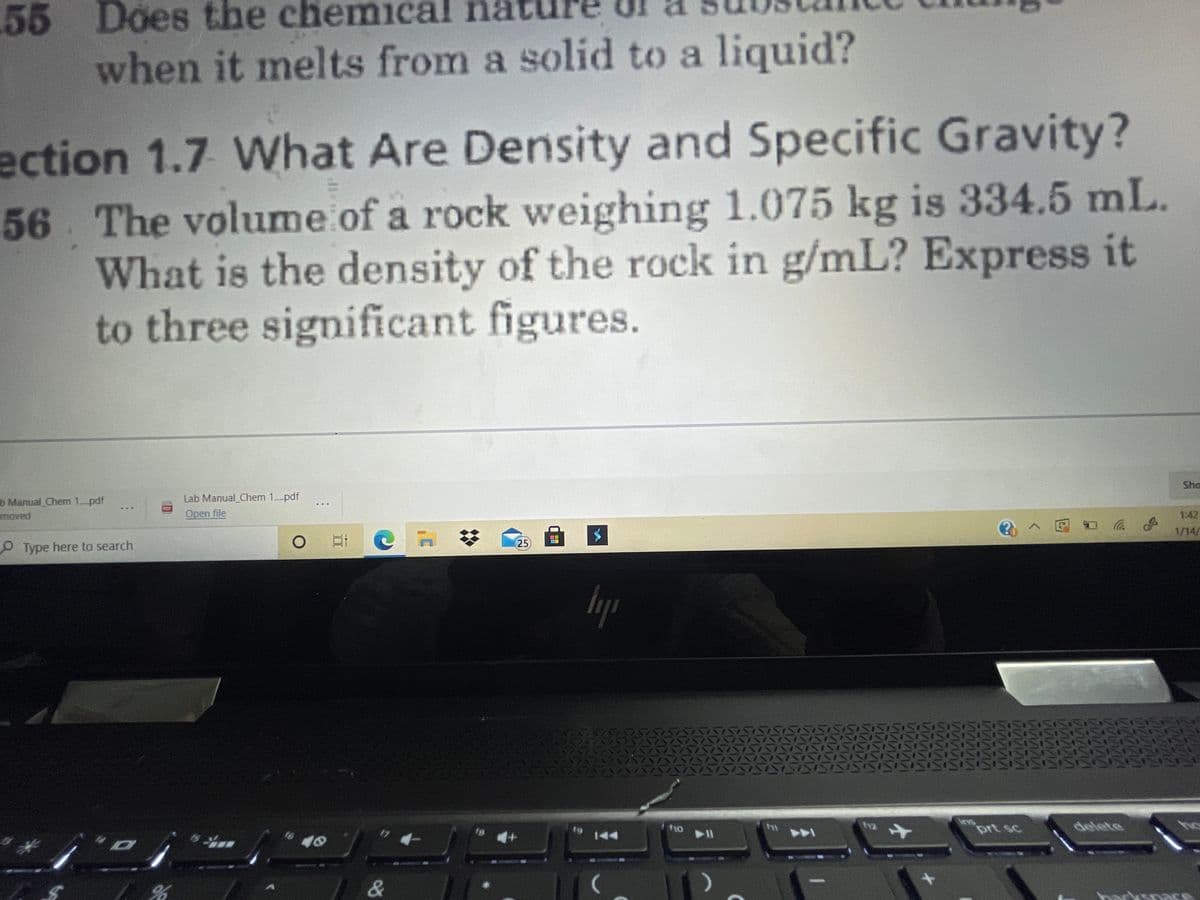 55 Does the chemical na
when it melts from a solid to a liquid?
ection 1.7 What Are Density and Specific Gravity?
56 The volume of a rock weighing 1.075 kg is 334.5 mL.
What is the density of the rock in g/mL? Express it
to three significant figures.
Sha
b Manual Chem 1-pdf
moved
Lab Manual Chem 1..pdf
Open file
1:42
@へ回ロ
1/14/
25
Type here to search
lyp
ins
prt sc
delete
ho
t9
1o
12
144
A
