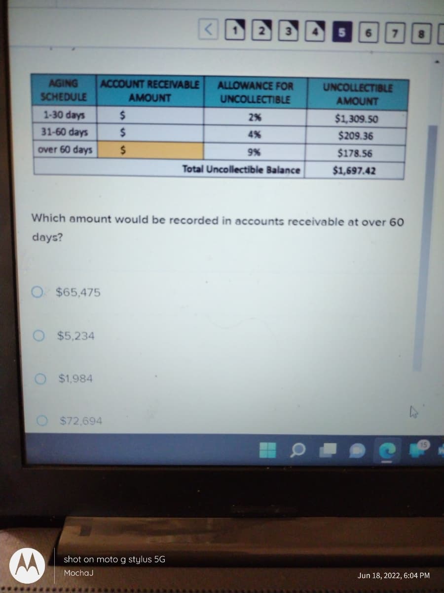 **Understanding Accounts Receivable Aging Schedule**

In this section, we are looking at an Accounts Receivable Aging Schedule. An Aging Schedule is used by accountants to manage and monitor account receivables. This ensures effective tracking and has a critical role in predicting and preparing for uncollectible amounts.

Below is the detailed breakdown of the image contents, including a table and an accompanying multiple-choice question.

### Table: Accounts Receivable Aging Schedule

| AGING SCHEDULE | ACCOUNT RECEIVABLE AMOUNT | ALLOWANCE FOR UNCOLLECTIBLE | UNCOLLECTIBLE AMOUNT |
|----------------|----------------------------|-----------------------------|----------------------|
| 1-30 days      |                            | 2%                          | $1,309.50            |
| 31-60 days     |                            | 4%                          | $209.36              |
| over 60 days   |                            | 9%                          | $178.56              |

**Total Uncollectible Balance: $1,697.42**

### Explanation of Columns:

1. **Aging Schedule:** This categorizes the receivables based on the age of the invoice.
    - 1-30 days
    - 31-60 days
    - over 60 days

2. **Account Receivable Amount:** The total amount due from customers.
    - The cells for the first two categories (1-30 days, 31-60 days) are empty and not specified in this table.
    - For "over 60 days" there is an empty highlighted cell indicating where the amount in this category should be calculated.

3. **Allowance for Uncollectible:** Percentage estimated to be uncollectible.
    - 2% for 1-30 days
    - 4% for 31-60 days
    - 9% for over 60 days

4. **Uncollectible Amount:** The anticipated uncollectible amounts calculated using the allowance percentages.

### Multiple-Choice Question:
The table is followed by a multiple-choice question:

- **Question:** Which amount would be recorded in accounts receivable at over 60 days?
    - $65,475
    - $5,234
    - $1,984
    - $72,694

To determine the correct answer, one would need to reverse-calculate the uncollectible amount for the category "over 60 days" using the 9% allowance rate provided. This involves