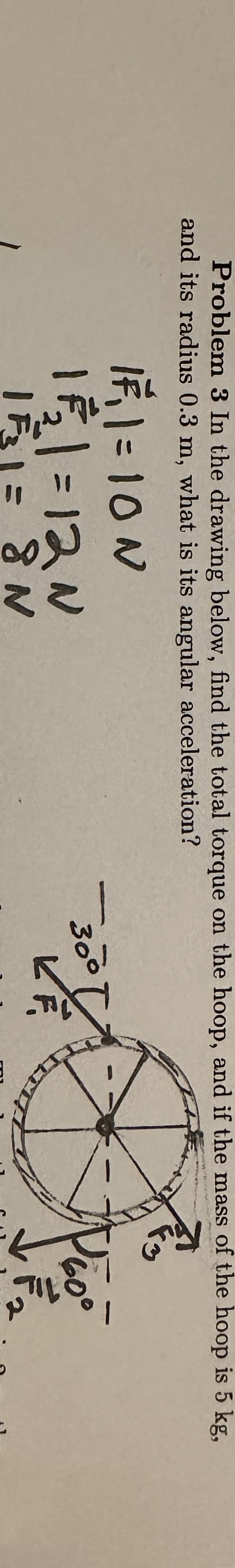 Problem 3 In the drawing below, find the total torque on the hoop, and if the mass of the hoop is 5 kg,
and its radius 0.3 m, what is its angular acceleration?
Fo
IF₁1 = 10 N
11₁₂2₂1 = 12 N
161= 8N
300
60