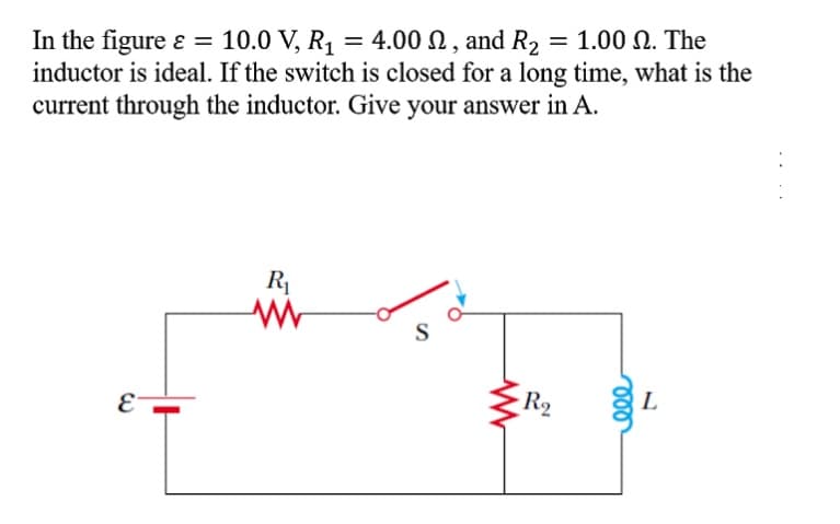 In the figure ɛ =
inductor is ideal. If the switch is closed for a long time, what is the
current through the inductor. Give your answer in A.
10.0 V, R1 = 4.00 N , and R2 = 1.00 N. The
R1
S
-R2
L
ll
