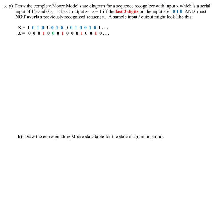 3. a) Draw the complete Moore Model state diagram for a sequence recognizer with input x which is a serial
input of l's and 0's. It has 1 output z. z=1 iff the last 3 digits on the input are 0 10 AND must
NOT overlap previously recognized sequence. A sample input / output might look like this:
X= 10 10 1 0 1 0 0 0 1 0 0 1 0 1...
Z= 0 0 0 10 0 0 1 0 0 0 1 0 0 1 0...
b) Draw the corresponding Moore state table for the state diagram in part a).
