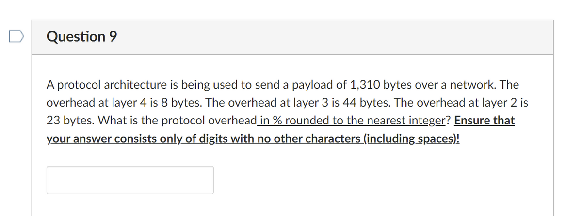 Question 9
A protocol architecture is being used to send a payload of 1,310 bytes over a network. The
overhead at layer 4 is 8 bytes. The overhead at layer 3 is 44 bytes. The overhead at layer 2 is
23 bytes. What is the protocol overhead in % rounded to the nearest integer? Ensure that
your answer consists only of digits with no other characters (including spaces)!
