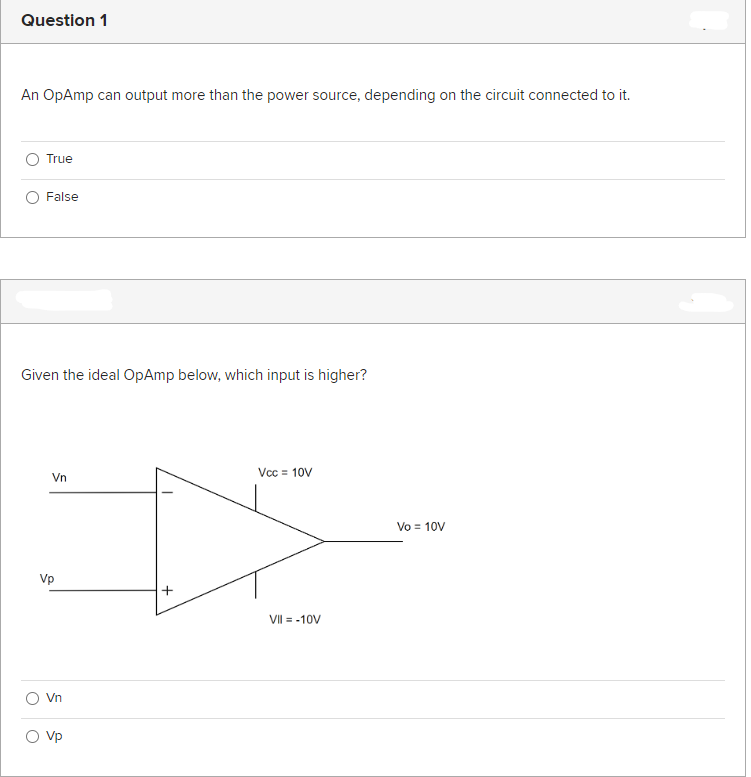 Question 1
An OpAmp can output more than the power source, depending on the circuit connected to it.
True
False
Given the ideal OpAmp below, which input is higher?
Vn
Vp
Vn
Vp
Vcc = 10V
Ď
VII = -10V
Vo = 10V