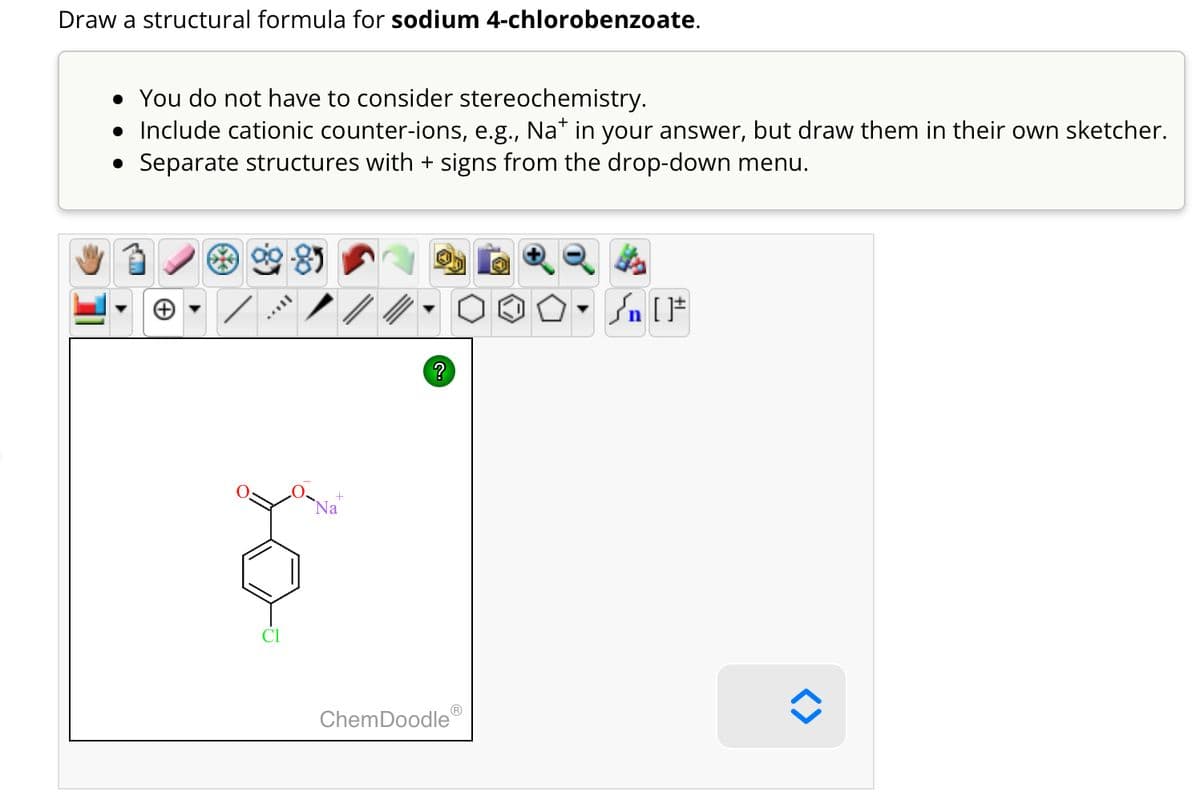 Draw a structural formula for sodium 4-chlorobenzoate.
• You do not have to consider stereochemistry.
• Include cationic counter-ions, e.g., Na* in your answer, but draw them in their own sketcher.
Separate structures with + signs from the drop-down menu.
●
TAYY
Na
?
ChemDoodleⓇ
Sn [F