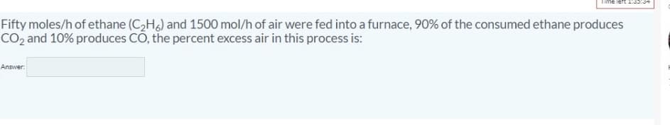 Fifty moles/h of ethane (C,H) and 1500 mol/h of air were fed into a furnace, 90% of the consumed ethane produces
CO, and 10% produces CO, the percent excess air in this process is:
Answer:
