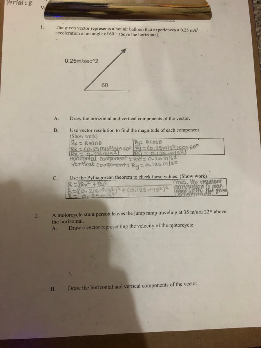 Perlad :8
Ve
1.
The given vector represents a hot air balloon that experiences a 0.25 m/s²
acceleration at an angle of 60° above the horizontal.
0.25m/sec^2
60
A.
Draw the horizontal and vertical components of the vector.
Use vector resolution to find the magnitude of each component.
(Show work)
В.
Rx =Rsine
Rx = (0.25m/s2)sin 60° -(0.25mls2)cos Go°
Horizontal Component& Ry= 0.216 m/s2
vertical component: Ry-0.125m/s2
Ry= RCOSO
Use the Pythagorean theorem to check these values. (Show work)
Thus, the resuuttont
C.
R=Rx² + Ru?
R=R0.216m/s2j+Co.125 m/s2j2 arrealion s mat
elied int th fhe given
A motorcycle stunt person leaves the jump ramp traveling at 35 m/s at 22o above
the horizontal.
2.
A.
Draw a vector representing the velocity of the motorcycle.
В.
Draw the horizontal and vertical components of the vector.
