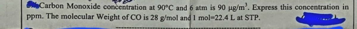 Carbon Monoxide concentration at 90°C and 6 atm is 90 µg/m³. Express this concentration in
ppm. The molecular Weight of CO is 28 g/mol and 1 mol-22.4 L at STP.