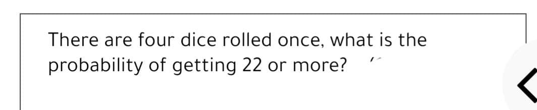 There are four dice rolled once, what is the
probability of getting 22 or more?
