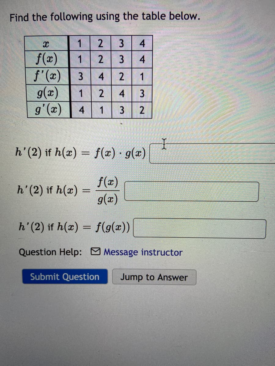 Find the following using the table below.
1
3
4
f(x)
f'(x)
g(x)
1
2
3
3
4
2
1
1
2
4
3.
4
1
(x),6
h'(2) if h(x) = f(x) g(x)
f(x)
h'(2) if h(x) =
g(x)
h'(2) if h(x) = f(9(x))
%3D
Question Help: Message instructor
Submit Question
Jump to Answer
4,
