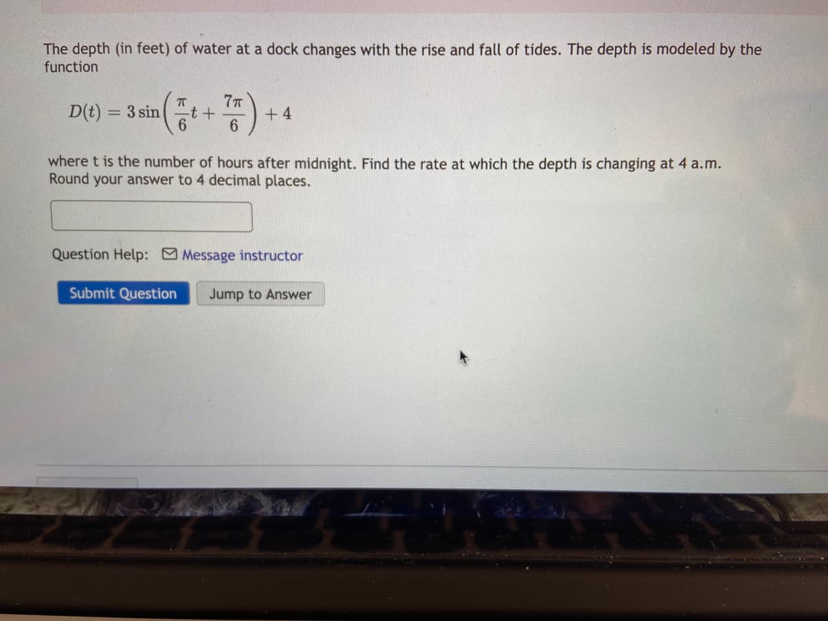 The depth (in feet) of water at a dock changes with the rise and fall of tides. The depth is modeled by the
function
D(t):
7T
-t+
6.
= 3 sin
+ 4
where t is the number of hours after midnight. Find the rate at which the depth is changing at 4 a.m.
Round your answer to 4 decimal places.
Question Help: Message instructor
Submit Question
Jump to Answer
