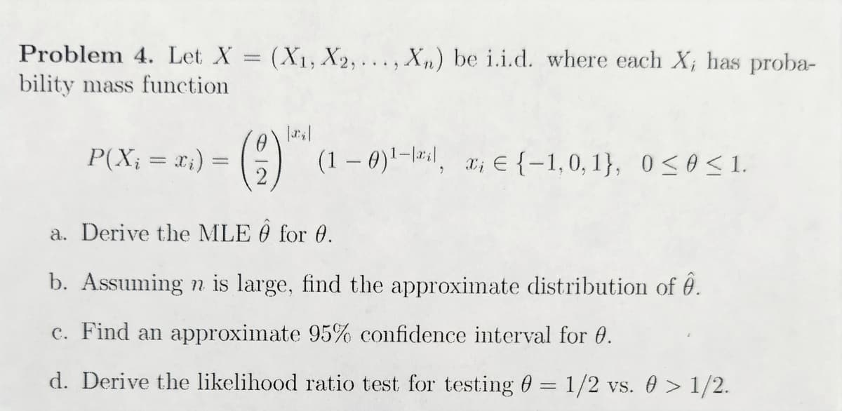 Problem 4. Let X = (X₁, X2,..., Xn) be i.i.d. where each X, has proba-
bility mass function
P(Xi = x₁) =
0
(1-0)¹-il, a; € (-1,0,1), 0≤0≤1.
a. Derive the MLE Ô for 0.
b. Assuming n is large, find the approximate distribution of .
c. Find an approximate 95% confidence interval for 0.
d. Derive the likelihood ratio test for testing 0 = 1/2 vs. 0 > 1/2.