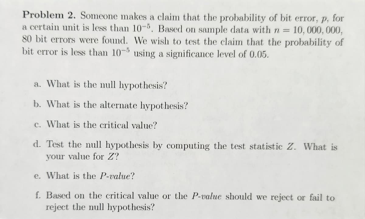 Problem 2. Someone makes a claim that the probability of bit error, p. for
a certain unit is less than 10-5. Based on sample data with n = 10,000,000,
80 bit errors were found. We wish to test the claim that the probability of
bit error is less than 10-5 using a significance level of 0.05.
a. What is the null hypothesis?
b. What is the alternate hypothesis?
c. What is the critical value?
d. Test the null hypothesis by computing the test statistic Z. What is
your value for Z?
e. What is the P-value?
f. Based on the critical value or the P-value should we reject or fail to
reject the null hypothesis?