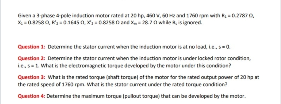 Given a 3-phase 4-pole induction motor rated at 20 hp, 460 V, 60 Hz and 1760 rpm with R1 = 0.2787 Q,
X1 = 0.8258 0, R'2 = 0.1645 N, X'2 = 0.8258 N and Xm = 28.7 Q while Re is ignored.
Question 1: Determine the stator current when the induction motor is at no load, i.e., s = 0.
Question 2: Determine the stator current when the induction motor is under locked rotor condition,
i.e., s = 1. What is the electromagnetic torque developed by the motor under this condition?
Question 3: What is the rated torque (shaft torque) of the motor for the rated output power of 20 hp at
the rated speed of 1760 rpm. What is the stator current under the rated torque condition?
Question 4: Determine the maximum torque (pullout torque) that can be developed by the motor.
