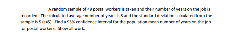 A random sample of 49 postal workers is taken and their number of years on the job is
recorded. The calculated average number of years is 8 and the standard deviation calculated from the
sample is 5 (s=5). Find a 95% confidence interval for the population mean number of years on the job
for postal workers. Show all work.
