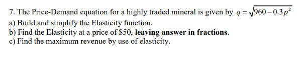 7. The Price-Demand equation for a highly traded mineral is given by q = 1960 – 0.3p²
a) Build and simplify the Elasticity function.
b) Find the Elasticity at a price of $50, leaving answer in fractions.
c) Find the maximum revenue by use of elasticity.
