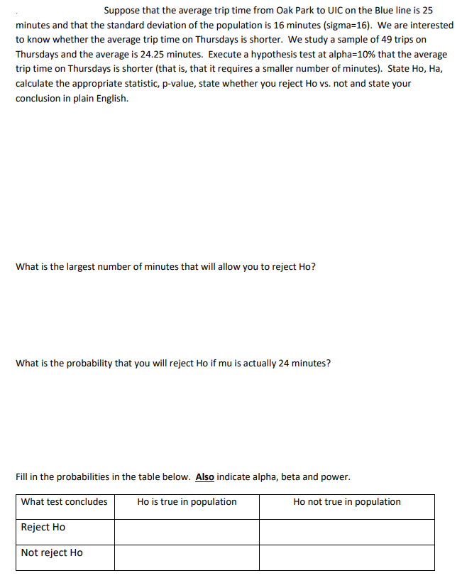 Suppose that the average trip time from Oak Park to UIC on the Blue line is 25
minutes and that the standard deviation of the population is 16 minutes (sigma=16). We are interested
to know whether the average trip time on Thursdays is shorter. We study a sample of 49 trips on
Thursdays and the average is 24.25 minutes. Execute a hypothesis test at alpha=10% that the average
trip time on Thursdays is shorter (that is, that it requires a smaller number of minutes). State Ho, Ha,
calculate the appropriate statistic, p-value, state whether you reject Ho vs. not and state your
conclusion in plain English.
What is the largest number of minutes that will allow you to reject Ho?
What is the probability that you will reject Ho if mu is actually 24 minutes?
Fill in the probabilities in the table below. Also indicate alpha, beta and power.
What test concludes
Ho is true in population
Ho not true in population
Reject Ho
Not reject Ho
