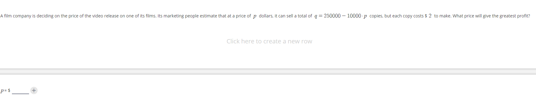 A film company is deciding on the price of the video release on one of its films. Its marketing people estimate that at a price of p dollars, it can sell a total of q = 250000 – 10000 -p copies, but each copy costs $ 2 to make. What price will give the greatest profit?
