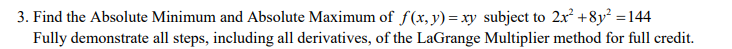 3. Find the Absolute Minimum and Absolute Maximum of f(x,y)=xy subject to 2x +8y² =144
Fully demonstrate all steps, including all derivatives, of the LaGrange Multiplier method for full credit.
