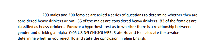 200 males and 200 females are asked a series of questions to determine whether they are
considered heavy drinkers or not. 66 of the males are considered heavy drinkers. 83 of the females are
classified as heavy drinkers. Execute a hypothesis test as to whether there is a relationship between
gender and drinking at alpha=0.05 USING CHI-SQUARE. State Ho and Ha, calculate the p-value,
determine whether you reject Ho and state the conclusion in plain English.
