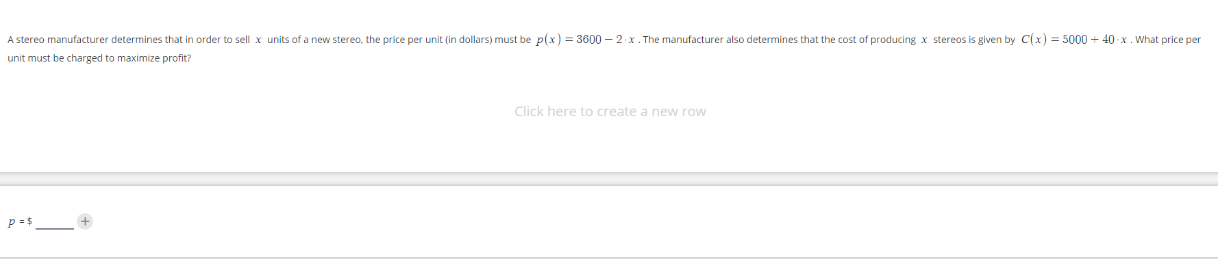 A stereo manufacturer determines that in order to sell x units of a new stereo, the price per unit (in dollars) must be p(x)= 3600 – 2 -x . The manufacturer also determines that the cost of producing x stereos is given by C(x) = 5000 + 40 -x . What price per
unit must be charged to maximize profit?
Click here to create a new row
p = $
