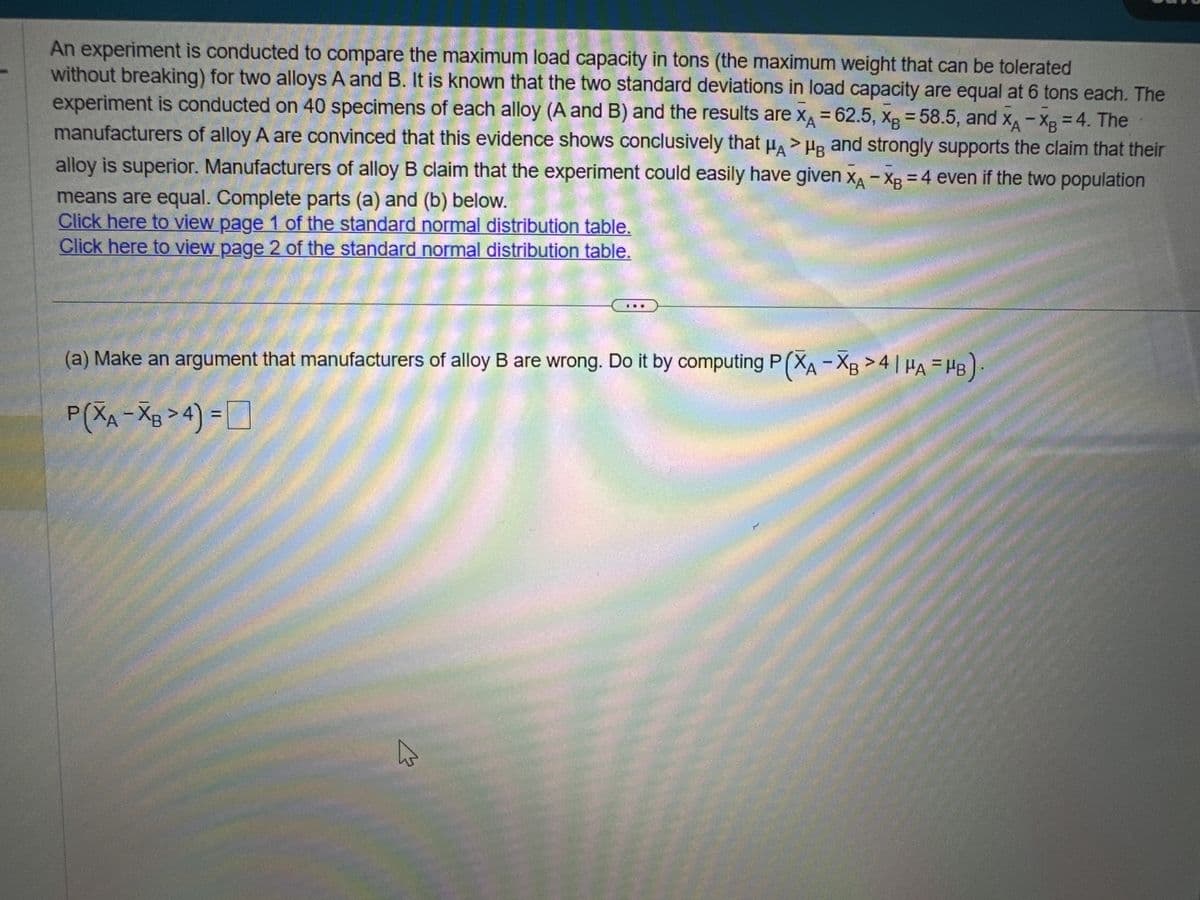 An experiment is conducted to compare the maximum load capacity in tons (the maximum weight that can be tolerated
without breaking) for two alloys A and B. It is known that the two standard deviations in load capacity are equal at 6 tons each. The
experiment is conducted on 40 specimens of each alloy (A and B) and the results are XA = 62.5, XB = 58.5, and XA -XB = 4. The
manufacturers of alloy A are convinced that this evidence shows conclusively that μA HB and strongly supports the claim that their
alloy is superior. Manufacturers of alloy B claim that the experiment could easily have given XA -XB = 4 even if the two population
means are equal. Complete parts (a) and (b) below.
Click here to view page 1 of the standard normal distribution table.
Click here to view page 2 of the standard normal distribution table.
(a) Make an argument that manufacturers of alloy B are wrong. Do it by computing P(XA -XB >4 | μA = HB
P(XA-XB > 4) =
4