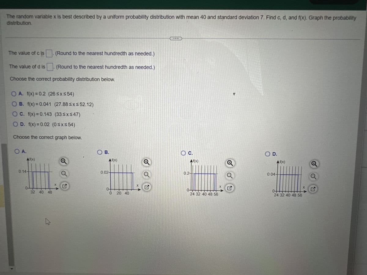 The random variable x is best described by a uniform probability distribution with mean 40 and standard deviation 7. Find c, d, and f(x). Graph the probability
distribution.
The value of cis
The value of dis
Choose the correct probability distribution below.
O A. f(x)=0.2 (26≤x≤54)
OB. f(x)=0.041 (27.88 ≤x≤ 52.12)
OC. f(x)=0.143 (33≤x≤47)
O D. f(x)=0.02 (0≤x≤54)
Choose the correct graph below.
O A.
Af(x)
0.14+
0-
(Round to the nearest hundredth as needed.)
(Round to the nearest hundredth as needed.)
32 40 48
W
O B.
Af(x)
0.02+
0-
0
20 40
X
O C.
Af(x)
0.2-
044
24 32 40 48 56
X
O D.
0.04.
Af(x)
0-
24 32 40 48 56
X