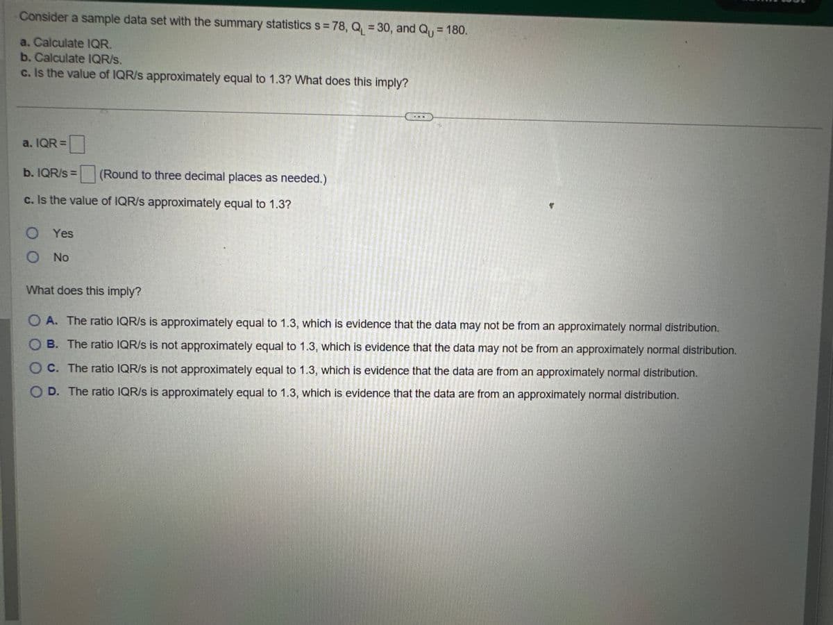 Consider a sample data set with the summary statistics s = 78, Q₁ = 30, and Q₁ = 180.
a. Calculate IQR.
b. Calculate IQR/s.
c. Is the value of IQR/s approximately equal to 1.3? What does this imply?
a. IQR=
0
b. IQR/S= (Round to three decimal places as needed.)
c. Is the value of IQR/s approximately equal to 1.3?
O Yes
O No
What does this imply?
OA. The ratio IQR/S is approximately equal to 1.3, which is evidence that the data may not be from an approximately normal distribution.
OB. The ratio IQR/S is not approximately equal to 1.3, which is evidence that the data may not be from an approximately normal distribution.
O C. The ratio IQR/s is not approximately equal to 1.3, which is evidence that the data are from an approximately normal distribution.
OD. The ratio IQR/S is approximately equal to 1.3, which is evidence that the data are from an approximately normal distribution.