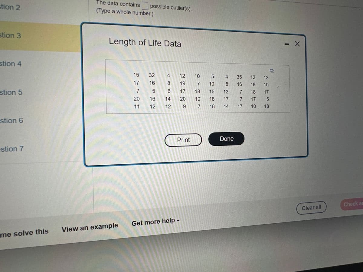 The data set available below represents the length of life, in seconds, of 50 fruit flies subject to a new spray in a controlled laboratory
experiment. Comment on any outliers in the data.
Click the icon to view the data.
The data contains possible outlier(s).
(Type a whole number.)
Save
Clear all
Check answer
/1)