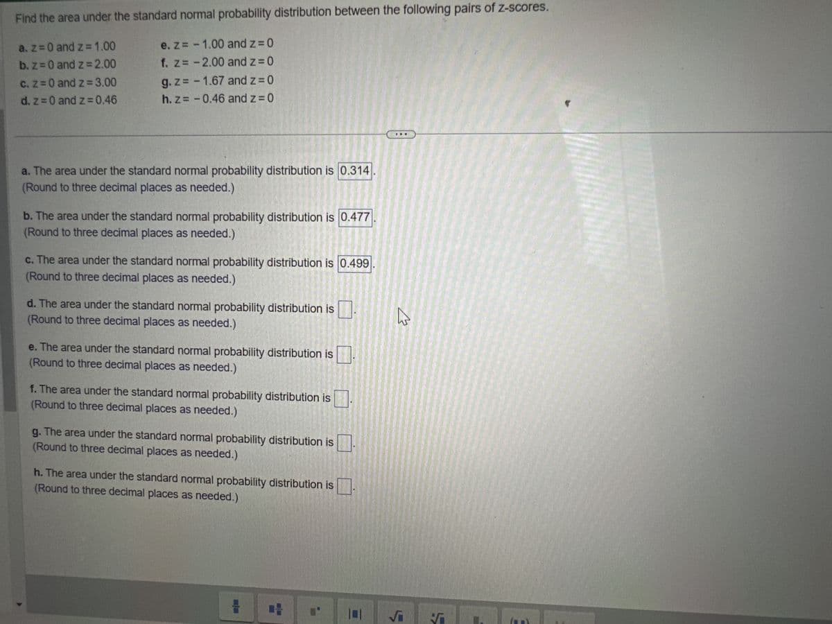 Find the area under the standard normal probability distribution between the following pairs of z-scores.
a. z = 0 and z = 1.00
b. z = 0 and z = 2.00
c. z = 0 and z=3.00
d. z = 0 and z=0.46
e. z = -1.00 and z = 0
f. z = -2.00 and z=0
g.z= -1.67 and z=0
h. z = -0.46 and z=0
a. The area under the standard normal probability distribution is 0.314
(Round to three decimal places as needed.)
b. The area under the standard normal probability distribution is 0.477
(Round to three decimal places as needed.)
c. The area under the standard normal probability distribution is 0.499
(Round to three decimal places as needed.)
d. The area under the standard normal probability distribution is
(Round to three decimal places as needed.)
e. The area under the standard normal probability distribution is
(Round to three decimal places as needed.)
f. The area under the standard normal probability distribution is
(Round to three decimal places as needed.)
g. The area under the standard normal probability distribution is
(Round to three decimal places as needed.)
h. The area under the standard normal probability distribution is
(Round to three decimal places as needed.)
#
W
√
5
UNA