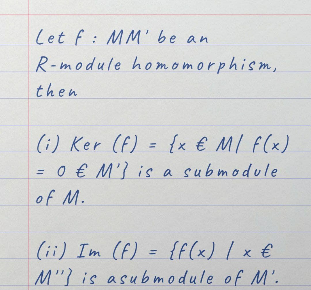 Let f: MM' be an
R-module homomorphism,
then
(i) Ker (f) = {x € M / F(x)
= 0 € M'] is a submodule
of M.
(ii) Im (f) = {f(x) / x €
M" is asubmodule of M'.