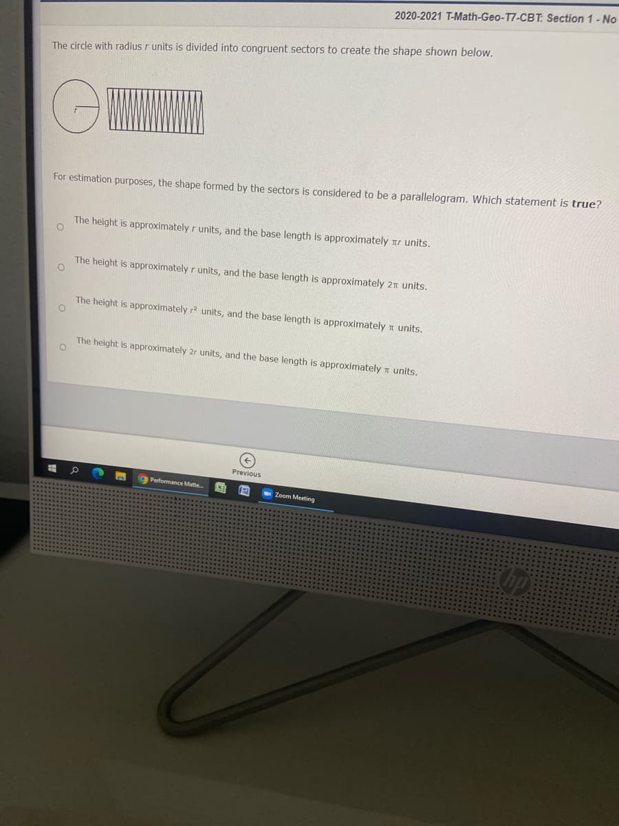2020-2021 T-Math-Geo-T7-CBT: Section 1- No
The circle with radius r units is divided into congruent sectors to create the shape shown below.
For estimation purposes, the shape formed by the sectors is considered to be a parallelogram. Which statement is true?
The height is approximately r units, and the base length is approximately nr units.
The height is approximately r units, and the base length is approximately 21 units.
The height is approximately r? units, and the base length is approximately n units.
The height is approximately 2r units, and the base length is approximately n units.
Previous
Performance Matte
Zoom Meeting
