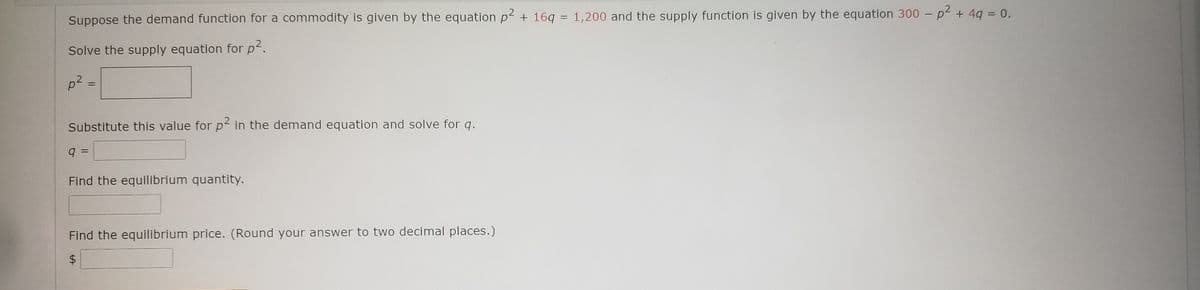 ||
Suppose the demand function for a commodity is given by the equation p2 + 16q = 1,200 and the supply function is given by the equation 300 – p² + 4q = 0.
Solve the supply equation for p2.
p2:
%3D
Substitute this value for p² in the demand equation and solve for q.
q =
Find the equilibrium quantity.
Find the equilibrium price. (Round your answer to two decimal places.)
%24
