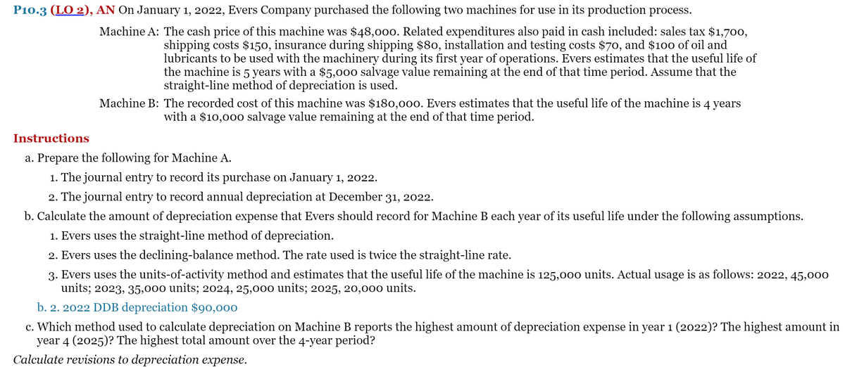 P10.3 (LO 2), AN On January 1, 2022, Evers Company purchased the following two machines for use in its production process.
Machine A: The cash price of this machine was $48,000. Related expenditures also paid in cash included: sales tax $1,700,
shipping costs $150, insurance during shipping $80, installation and testing costs $70, and $10o of oil and
lubricants to be used with the machinery during its first year of operations. Evers estimates that the useful life of
the machine is 5 years with a $5,000 salvage value remaining at the end of that time period. Assume that the
straight-line method of depreciation is used.
Machine B: The recorded cost of this machine was $180,000o. Evers estimates that the useful life of the machine is 4 years
with a $10,000 salvage value remaining at the end of that time period.
Instructions
a. Prepare the following for Machine A.
1. The journal entry to record its purchase on January 1, 2022.
2. The journal entry to record annual depreciation at December 31, 2022.
b. Calculate the amount of depreciation expense that Evers should record for Machine B each year of its useful life under the following assumptions.
1. Evers uses the straight-line method of depreciation.
2. Evers uses the declining-balance method. The rate used is twice the straight-line rate.
3. Evers uses the units-of-activity method and estimates that the useful life of the machine is 125,000 units. Actual usage is as follows: 2022, 45,000
units; 2023, 35,000 units; 2024, 25,000 units; 2025, 20,000 units.
b. 2. 2022 DDB depreciation $90,000
c. Which method used to calculate depreciation on Machine B reports the highest amount of depreciation expense in year 1 (2022)? The highest an
year 4 (2025)? The highest total amount over the 4-year period?
ount in
Calculate revisions to depreciation expense.
