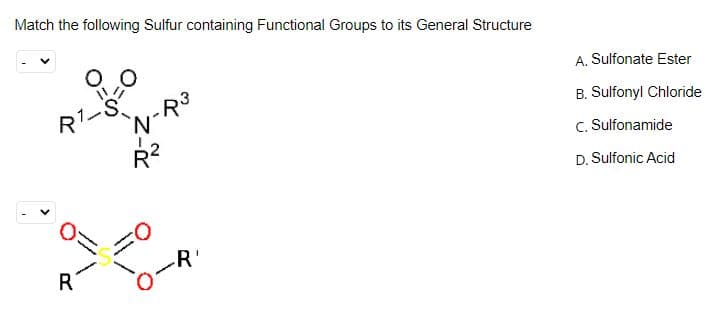Match the following Sulfur containing Functional Groups to its General Structure
A. Sulfonate Ester
R1-S
B. Sulfonyl Chloride
c. Sulfonamide
D. Sulfonic Acid
R'
R
