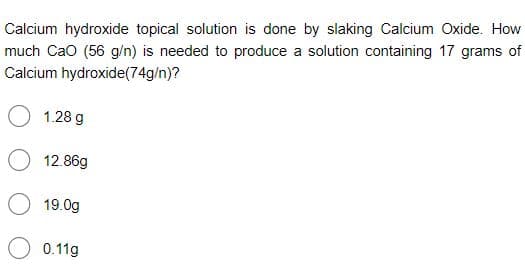 Calcium hydroxide topical solution is done by slaking Calcium Oxide. How
much Cao (56 g/n) is needed to produce a solution containing 17 grams of
Calcium hydroxide(74g/n)?
1.28 g
12.86g
19.0g
0.11g
