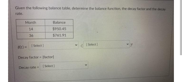 Given the following balance table, determine the balance function, the decay factor and the decay
rate..
Month
Balance
14
$950.45
36
$761.91
Bt)= Select ]
v ( (Select )
Decay factor = (factor]
Decay rate
( Select ]
