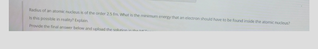 Radius of an atomic nucleus is of the order 2.5 fm. What is the minimum energy that an electron should have to be found inside the atomic nucleus?
Is this possible in reality? Explain.
Provide the final answer below and upload the solution in the MCr-
